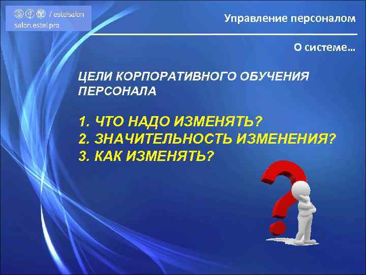 Управление персоналом О системе… ЦЕЛИ КОРПОРАТИВНОГО ОБУЧЕНИЯ ПЕРСОНАЛА 1. ЧТО НАДО ИЗМЕНЯТЬ? 2. ЗНАЧИТЕЛЬНОСТЬ
