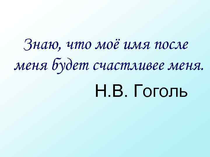  Знаю, что моё имя после меня будет счастливее меня. Н. В. Гоголь 