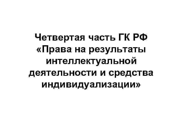  Четвертая часть ГК РФ  «Права на результаты  интеллектуальной деятельности и средства