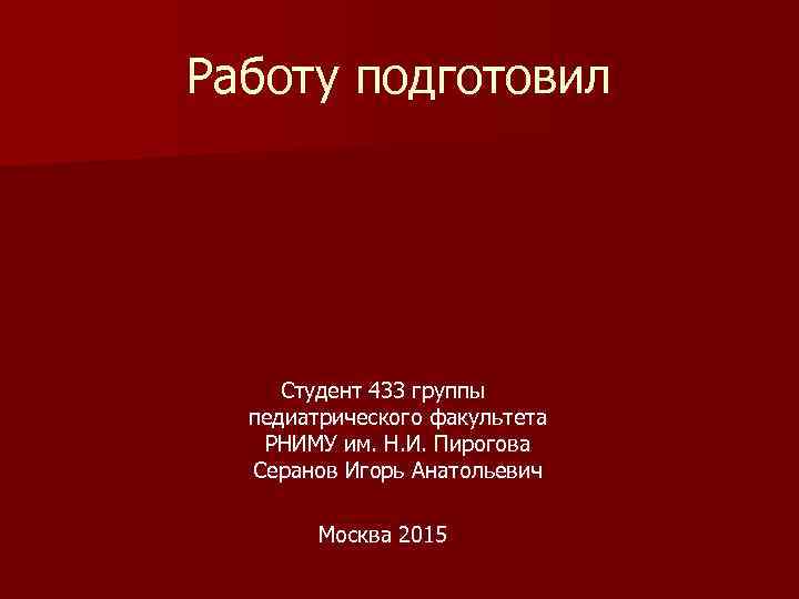 Работу подготовил Студент 433 группы педиатрического факультета РНИМУ им. Н. И. Пирогова Серанов Игорь
