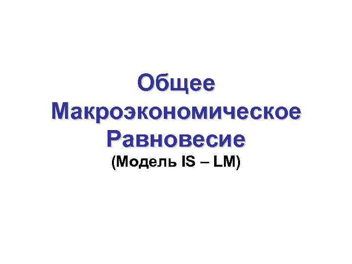 Общее Макроэкономическое Равновесие (Модель IS – LM) 