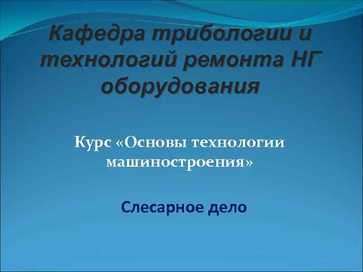Кафедра трибологии и технологий ремонта НГ оборудования Курс «Основы технологии машиностроения» Слесарное дело 