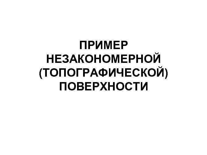 ПРИМЕР НЕЗАКОНОМЕРНОЙ (ТОПОГРАФИЧЕСКОЙ) ПОВЕРХНОСТИ 