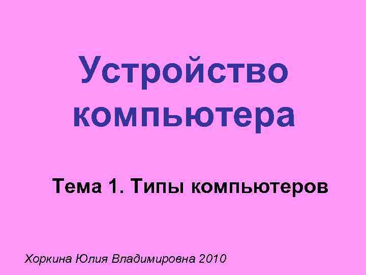 Устройство компьютера Тема 1. Типы компьютеров Хоркина Юлия Владимировна 2010 