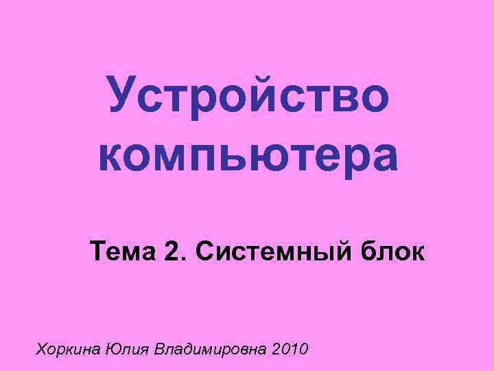 Устройство компьютера Тема 2. Системный блок Хоркина Юлия Владимировна 2010 