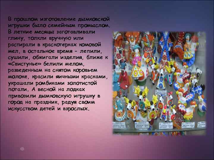 В прошлом изготовление дымковской игрушки было семейным промыслом. В летние месяцы заготавливали глину, толкли
