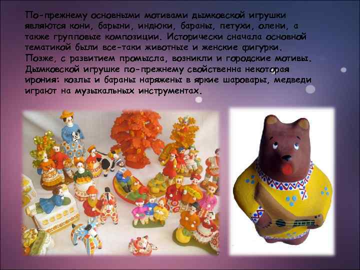 По-прежнему основными мотивами дымковской игрушки являются кони, барыни, индюки, бараны, петухи, олени, а также