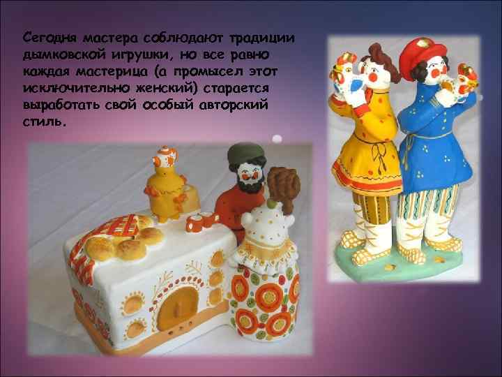 Сегодня мастера соблюдают традиции дымковской игрушки, но все равно каждая мастерица (а промысел этот