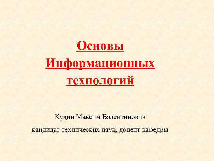 Основы Информационных технологий Кудин Максим Валентинович кандидат технических наук, доцент кафедры 