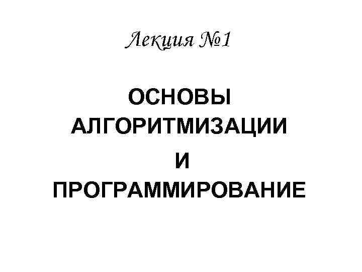 Лекция № 1 ОСНОВЫ АЛГОРИТМИЗАЦИИ И ПРОГРАММИРОВАНИЕ 