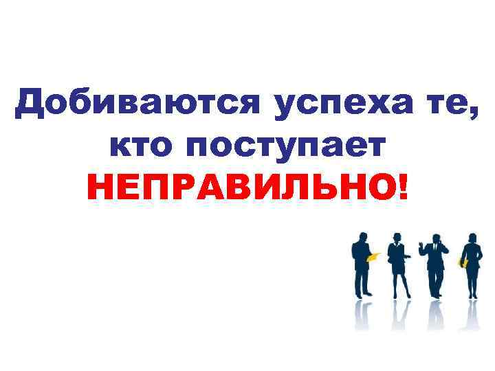 Добиваются успеха те, кто поступает НЕПРАВИЛЬНО! 