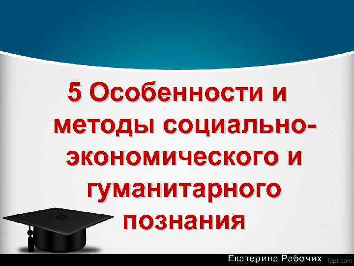 5 Особенности и методы социальноэкономического и гуманитарного познания Екатерина Рабочих 