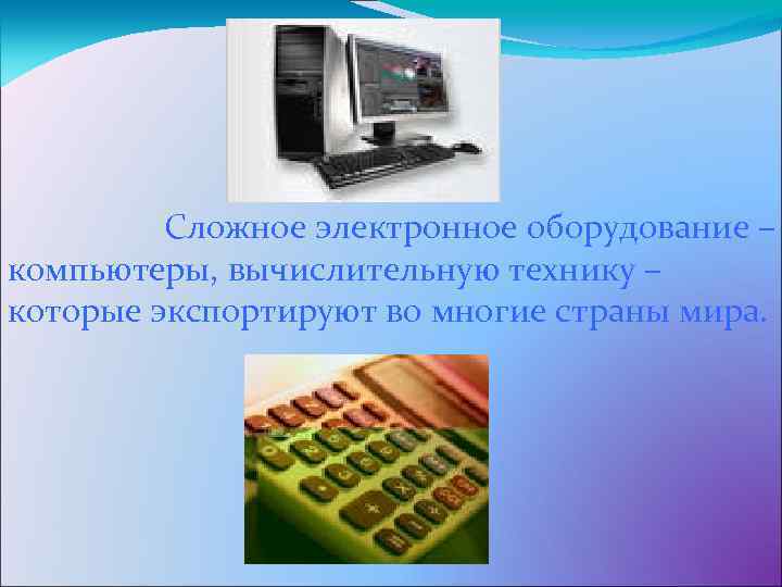 Сложное электронное оборудование – компьютеры, вычислительную технику – которые экспортируют во многие страны мира.