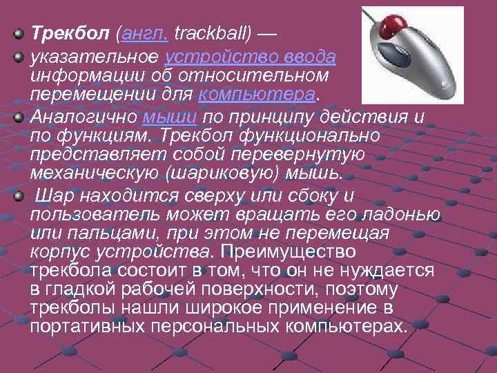 Трекбол (англ. trackball) — указательное устройство ввода информации об относительном перемещении для компьютера. Аналогично