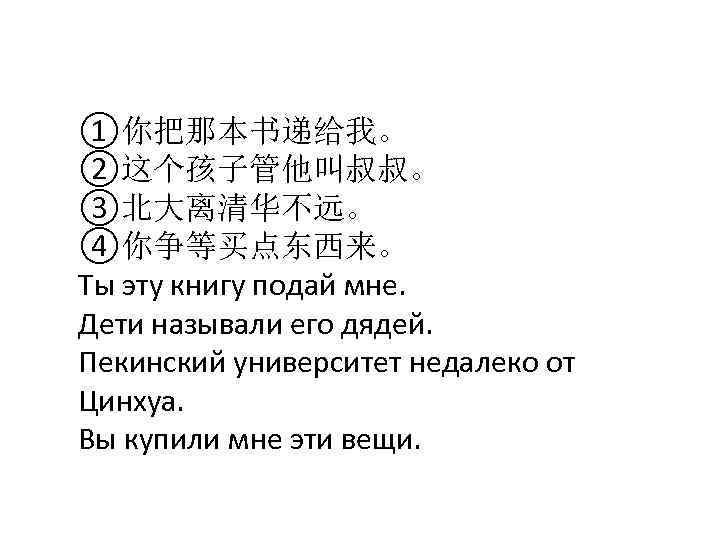 ①你把那本书递给我。 ②这个孩子管他叫叔叔。 ③北大离清华不远。 ④你争等买点东西来。 Ты эту книгу подай мне. Дети называли его дядей. Пекинский