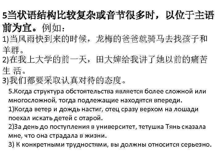 5当状语结构比较复杂或音节很多时，以位于主语 前为宜。例如： 1)当风雨快到来的时候，龙梅的爸爸就骑马去找孩子和 羊群。 2)在我上大学的前一天，田大婶给我讲了她以前的痛苦 生 活。 3)我们都要采取认真对待的态度。 5. Когда структура обстоятельства является более