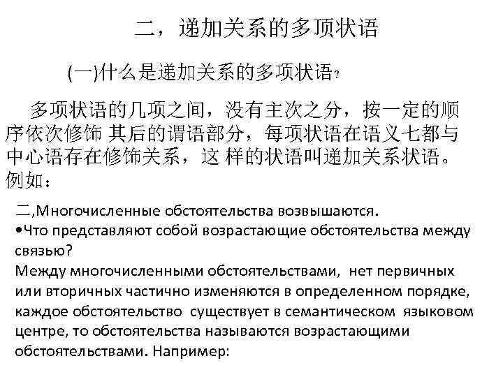 二，递加关系的多顶状语 (一)什么是递加关系的多项状语？ 多项状语的几项之间，没有主次之分，按一定的顺 序依次修饰 其后的谓语部分，每项状语在语义七都与 中心语存在修饰关系，这 样的状语叫递加关系状语。 例如： 二, Многочисленные обстоятельства возвышаются. • Что