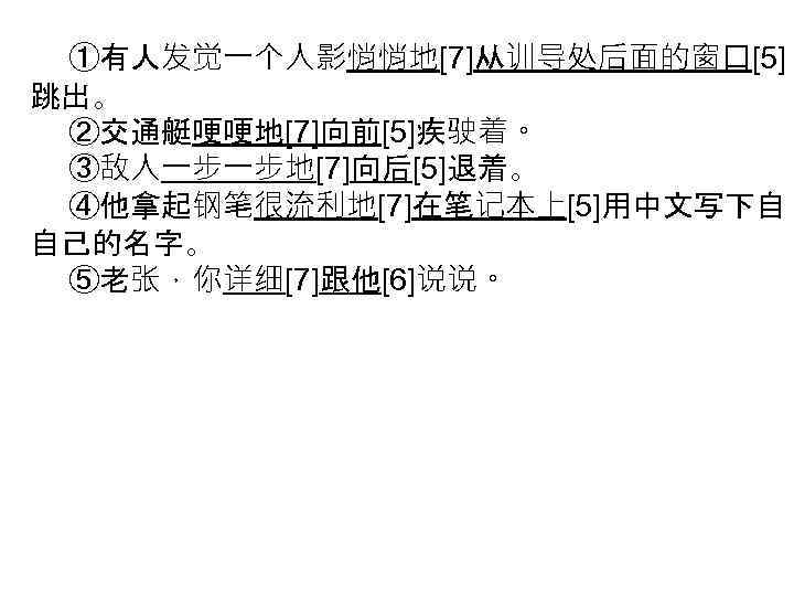 ①有人发觉一个人影悄悄地[7]从训导处后面的窗口[5] 跳出。 ②交通艇哽哽地[7]向前[5]疾驶着。 ③敌人一步一步地[7]向后[5]退着。 ④他拿起钢笔很流利地[7]在笔记本上[5]用中文写下自 自己的名字。 ⑤老张，你详细[7]跟他[6]说说。 
