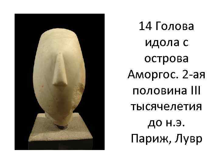 14 Голова идола с острова Аморгос. 2 -ая половина III тысячелетия до н. э.