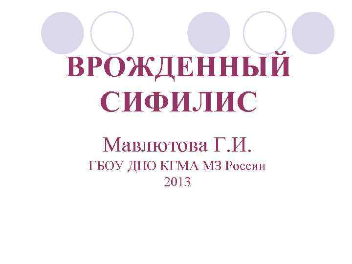 ВРОЖДЕННЫЙ СИФИЛИС Мавлютова Г. И. ГБОУ ДПО КГМА МЗ России 2013 