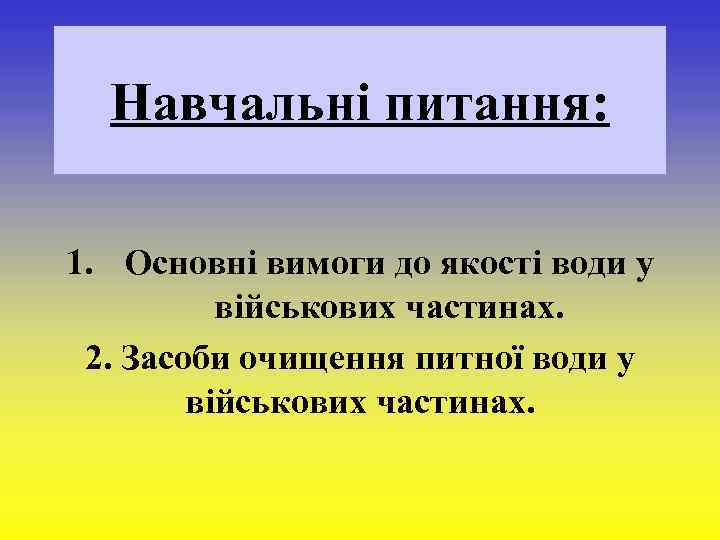  Навчальні питання: 1. Основні вимоги до якості води у військових частинах. 2. Засоби