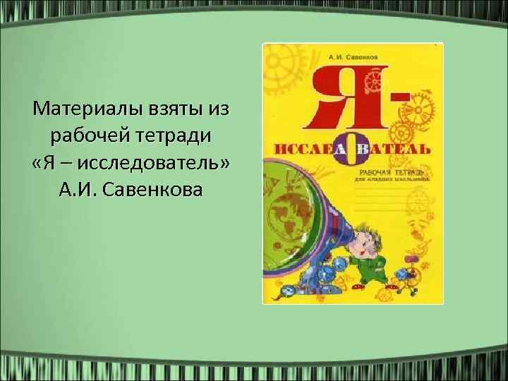 Материалы взяты из рабочей тетради «Я – исследователь» А. И. Савенкова 