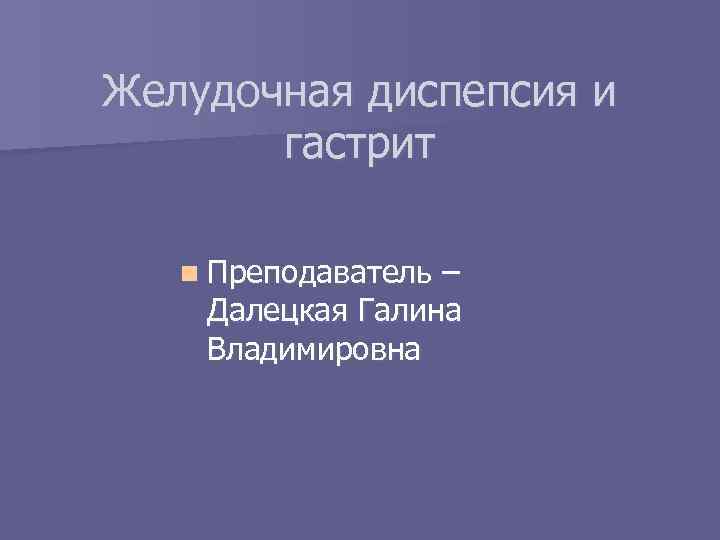 Желудочная диспепсия и гастрит n Преподаватель – Далецкая Галина Владимировна 