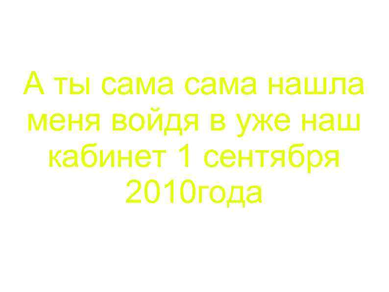 А ты сама нашла меня войдя в уже наш кабинет 1 сентября 2010 года