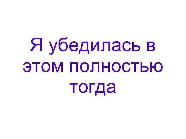 Я убедилась в этом полностью тогда 