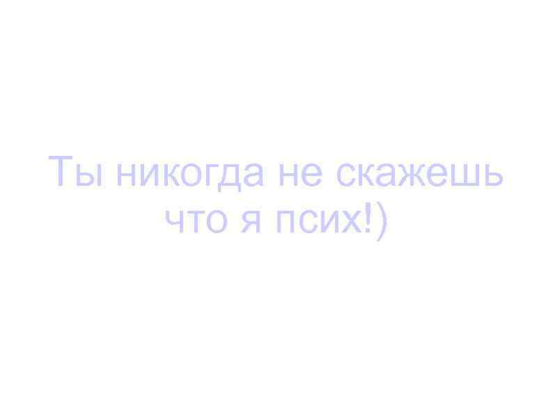 Ты никогда не скажешь что я псих!) 