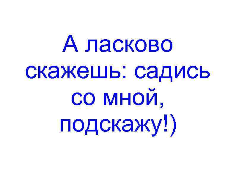 А ласково скажешь: садись со мной, подскажу!) 