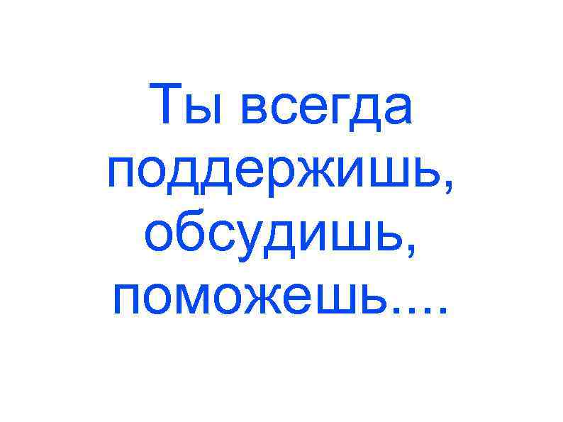Ты всегда поддержишь, обсудишь, поможешь. . 