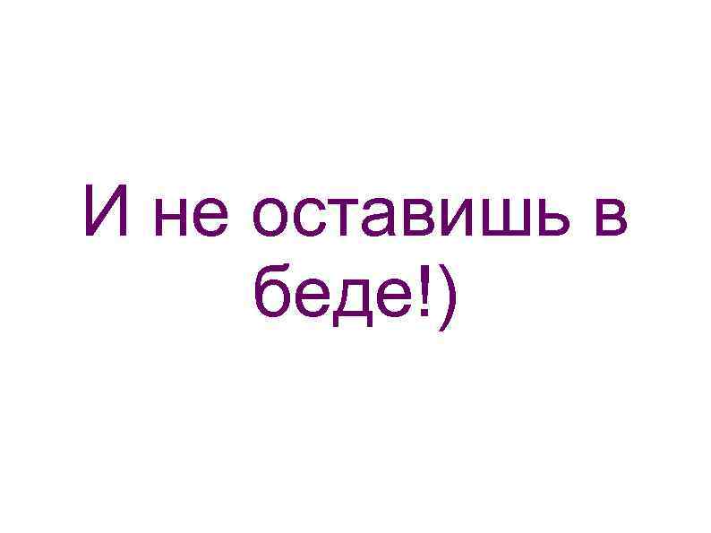 И не оставишь в беде!) 