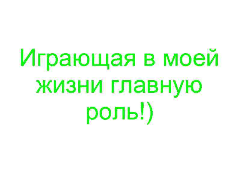 Играющая в моей жизни главную роль!) 