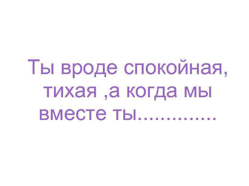 Ты вроде спокойная, тихая , а когда мы вместе ты. . . 