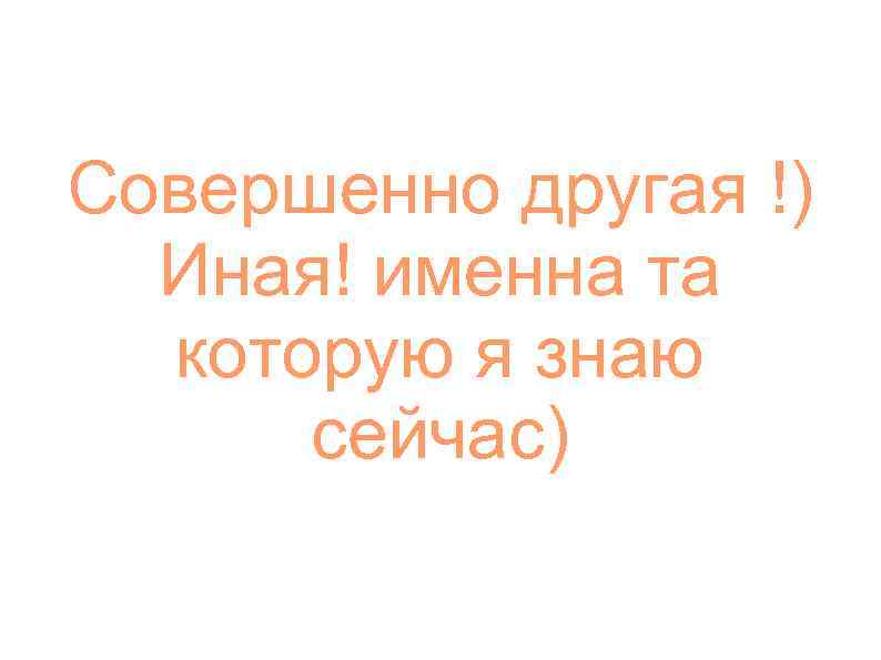 Совершенно другая !) Иная! именна та которую я знаю сейчас) 