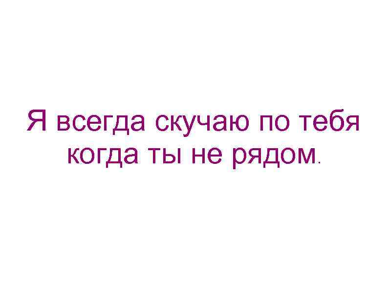 Я всегда скучаю по тебя когда ты не рядом. 