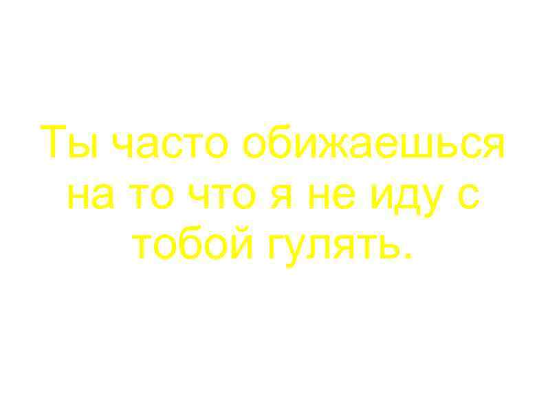 Ты часто обижаешься на то что я не иду с тобой гулять. 