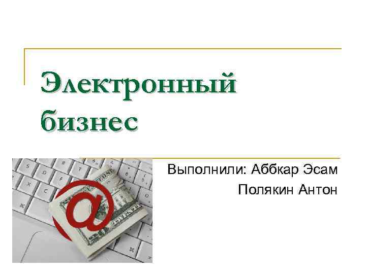 Электронный бизнес Выполнили: Аббкар Эсам Полякин Антон 