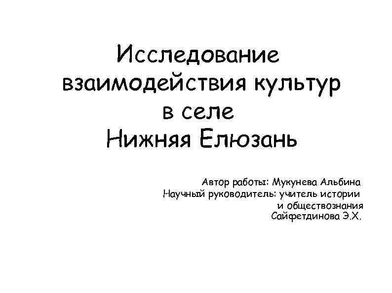 Исследование взаимодействия культур в селе Нижняя Елюзань Автор работы: Мукунева Альбина Научный руководитель: учитель