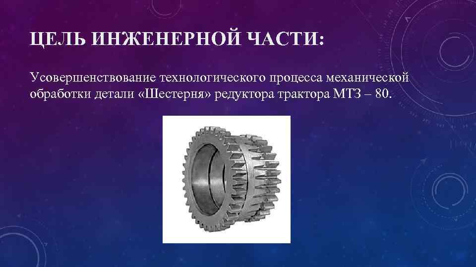 ЦЕЛЬ ИНЖЕНЕРНОЙ ЧАСТИ: Усовершенствование технологического процесса механической обработки детали «Шестерня» редуктора трактора МТЗ –