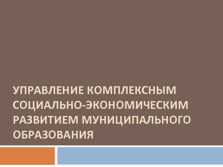 УПРАВЛЕНИЕ КОМПЛЕКСНЫМ СОЦИАЛЬНО-ЭКОНОМИЧЕСКИМ РАЗВИТИЕМ МУНИЦИПАЛЬНОГО ОБРАЗОВАНИЯ 