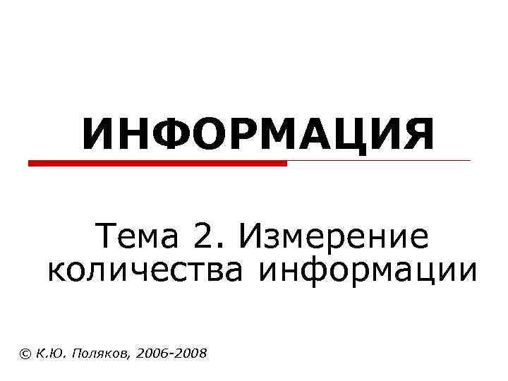  ИНФОРМАЦИЯ Тема 2. Измерение количества информации © К. Ю. Поляков, 2006 -2008 