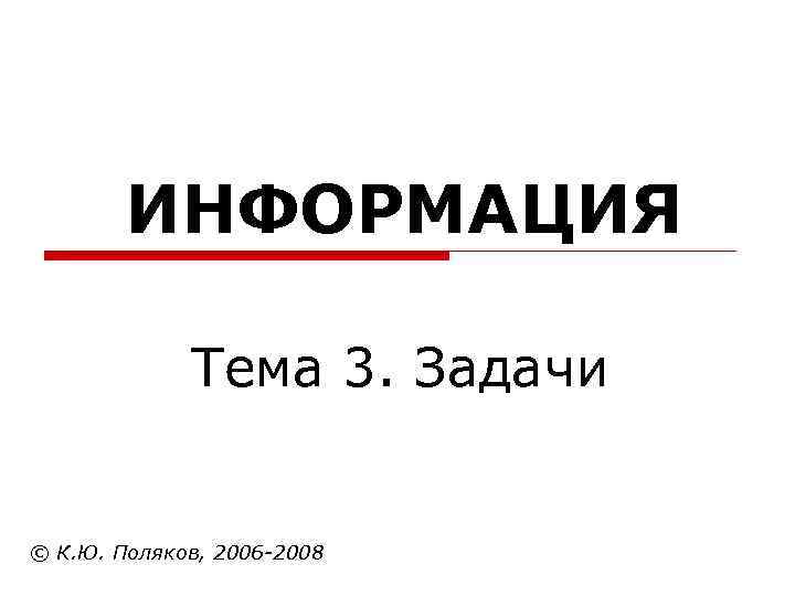  ИНФОРМАЦИЯ Тема 3. Задачи © К. Ю. Поляков, 2006 -2008 