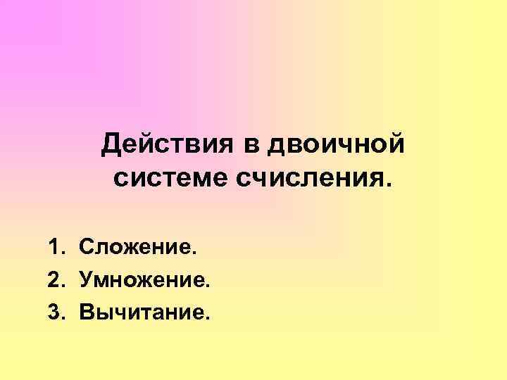 Действия в двоичной системе счисления. 1. Сложение. 2. Умножение. 3. Вычитание. 