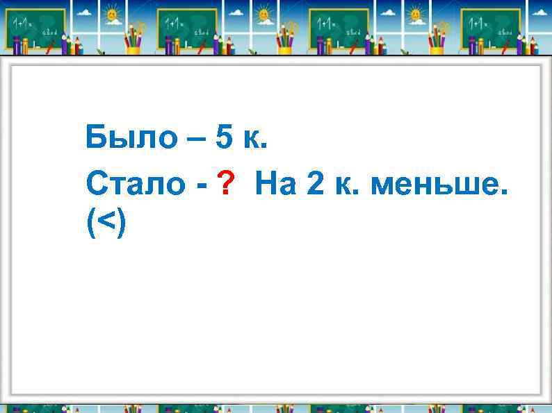Было – 5 к. Стало - ? На 2 к. меньше. (<) 