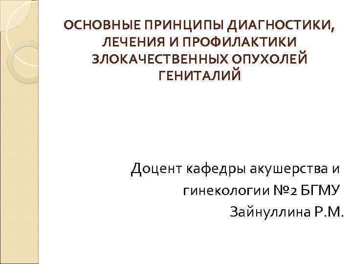 ОСНОВНЫЕ ПРИНЦИПЫ ДИАГНОСТИКИ, ЛЕЧЕНИЯ И ПРОФИЛАКТИКИ ЗЛОКАЧЕСТВЕННЫХ ОПУХОЛЕЙ ГЕНИТАЛИЙ Доцент кафедры акушерства и гинекологии