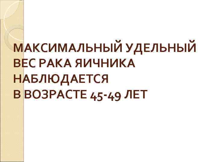 МАКСИМАЛЬНЫЙ УДЕЛЬНЫЙ ВЕС РАКА ЯИЧНИКА НАБЛЮДАЕТСЯ В ВОЗРАСТЕ 45 -49 ЛЕТ 
