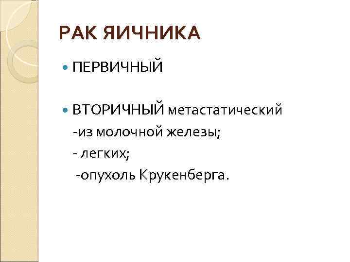 РАК ЯИЧНИКА ПЕРВИЧНЫЙ ВТОРИЧНЫЙ метастатический -из молочной железы; - легких; -опухоль Крукенберга. 
