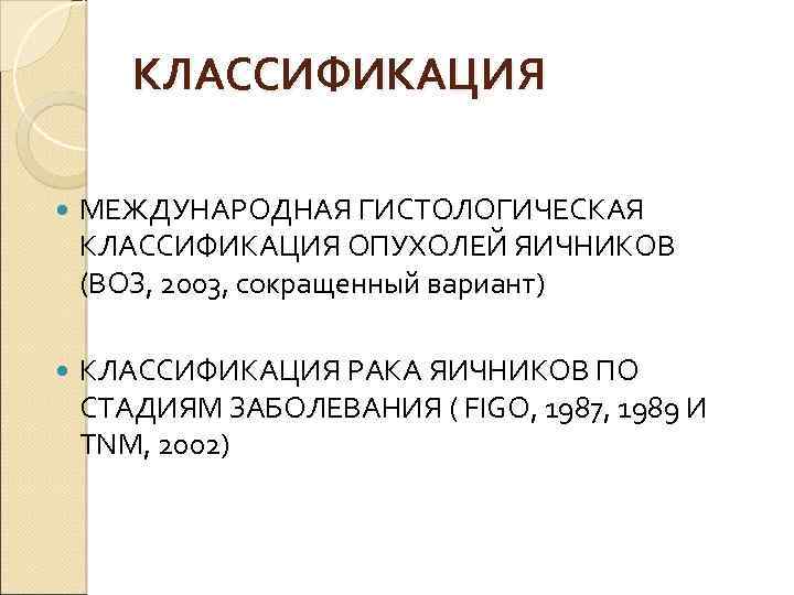 КЛАССИФИКАЦИЯ МЕЖДУНАРОДНАЯ ГИСТОЛОГИЧЕСКАЯ КЛАССИФИКАЦИЯ ОПУХОЛЕЙ ЯИЧНИКОВ (ВОЗ, 2003, сокращенный вариант) КЛАССИФИКАЦИЯ РАКА ЯИЧНИКОВ ПО